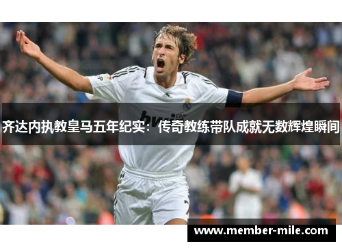齐达内执教皇马五年纪实:传奇教练带队成就无数辉煌瞬间 齐达内执教皇马五年纪实:传奇教练带队成就无数辉煌瞬间