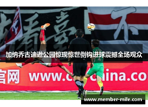 加纳乔古迪逊公园惊现惊世倒钩进球震撼全场观众